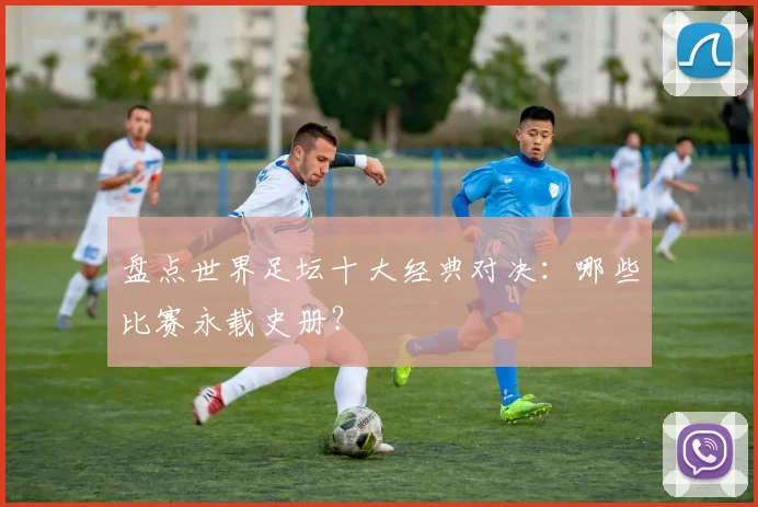 盘点世界足坛十大经典对决：哪些比赛永载史册？