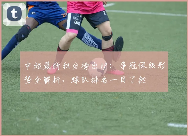 中超最新积分榜出炉：争冠保级形势全解析，球队排名一目了然