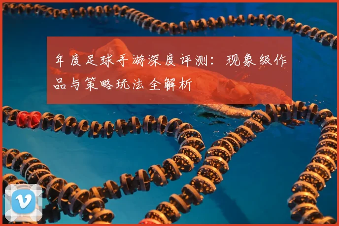 年度足球手游深度评测：现象级作品与策略玩法全解析