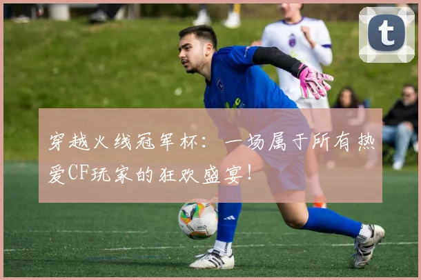 穿越火线冠军杯：一场属于所有热爱CF玩家的狂欢盛宴！