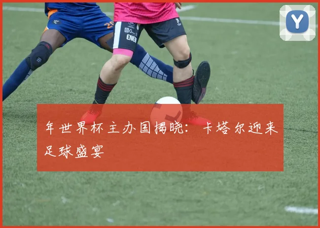 年世界杯主办国揭晓：卡塔尔迎来足球盛宴