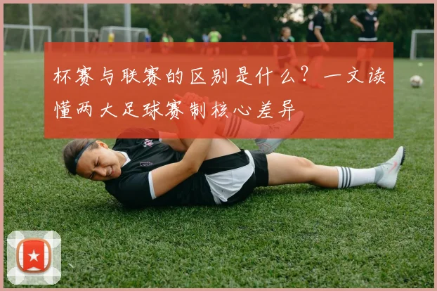 杯赛与联赛的区别是什么？一文读懂两大足球赛制核心差异
