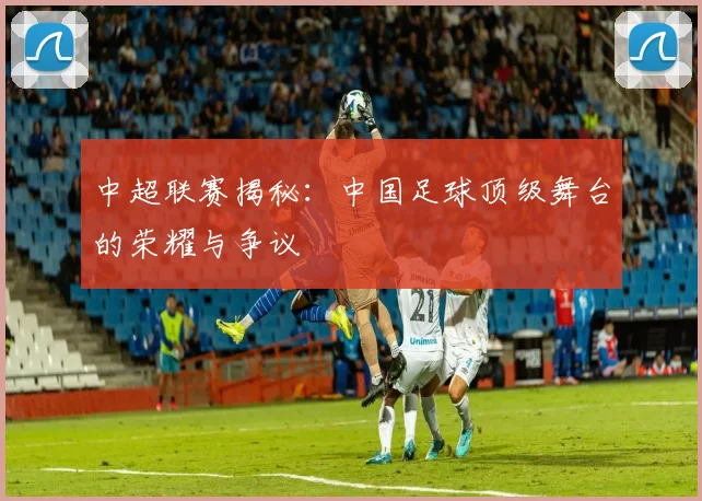 中超联赛揭秘：中国足球顶级舞台的荣耀与争议