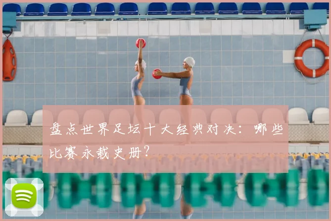 盘点世界足坛十大经典对决：哪些比赛永载史册？
