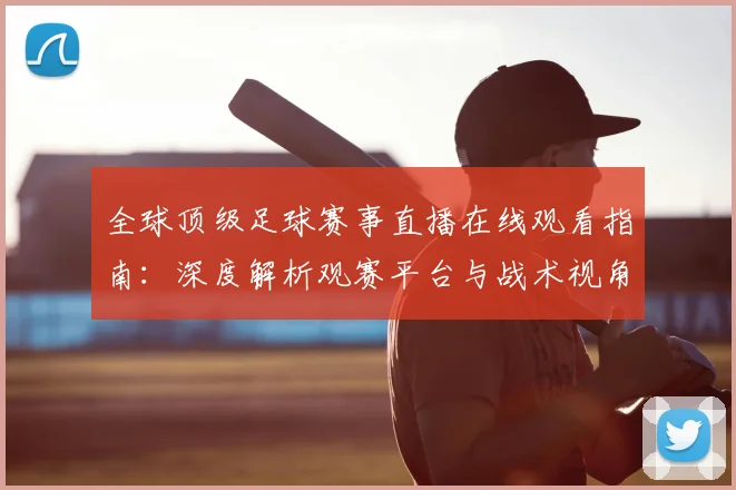 全球顶级足球赛事直播在线观看指南：深度解析观赛平台与战术视角
