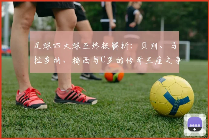 足球四大球王终极解析:贝利、马拉多纳、梅西与C罗的传奇王座之争