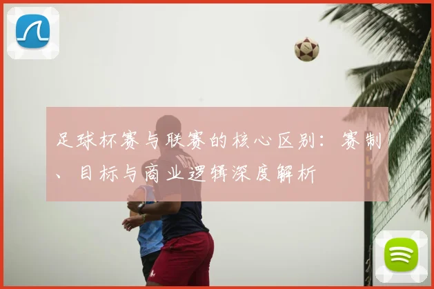 足球杯赛与联赛的核心区别:赛制、目标与商业逻辑深度解析